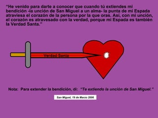 “ He venido para darte a conocer que cuando tú extiendes mi bendición -la unción de San Miguel a un alma- la punta de mi Espada atraviesa el corazón de la persona por la que oras. Así, con mi unción, el corazón es atravesado con la verdad, porque mi Espada es también la Verdad Santa.” Verdad Santa Nota:  Para extender la bendición, di:   “Te extiendo la unción de San Miguel.” San Miguel, 19 de Marzo 2006 