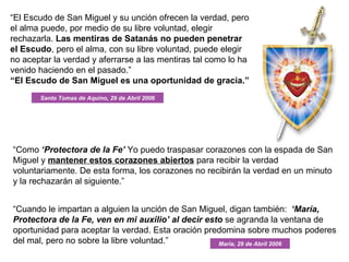 “ El Escudo de San Miguel y su unción ofrecen la verdad, pero el alma puede, por medio de su libre voluntad, elegir rechazarla.  Las mentiras de Satanás no pueden penetrar el Escudo , pero el alma, con su libre voluntad, puede elegir no aceptar la verdad y aferrarse a las mentiras tal como lo ha venido haciendo en el pasado.”  “ El Escudo de San Miguel es una oportunidad de gracia.” “ Como  ‘Protectora de la Fe’  Yo puedo traspasar corazones con la espada de San Miguel y  mantener estos corazones abiertos  para recibir la verdad voluntariamente. De esta forma, los corazones no recibirán la verdad en un minuto y la rechazarán al siguiente.” “ Cuando le impartan a alguien la unción de San Miguel, digan también:   ‘María, Protectora de la Fe, ven en mi auxilio’ al decir esto  se agranda la ventana de oportunidad para aceptar la verdad. Esta oración predomina sobre muchos poderes del mal, pero no sobre la libre voluntad.” Santo Tomas de Aquino, 29 de Abril 2006 Maria, 29 de Abril 2006 