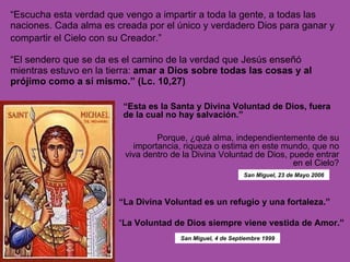 “ Escucha esta verdad que vengo a impartir a toda la gente, a todas las naciones. Cada alma es creada por el único y verdadero Dios para ganar y compartir el Cielo con su Creador.”   “ El sendero que se da es el camino de la verdad que Jesús enseñó mientras estuvo en la tierra:  amar a Dios sobre todas las cosas y al prójimo como a sí mismo.” (Lc. 10,27) “ Esta es la Santa y Divina Voluntad de Dios, fuera de la cual no hay salvación.”  Porque, ¿qué alma, independientemente de su importancia, riqueza o estima en este mundo, que no viva dentro de la Divina Voluntad de Dios, puede entrar en el Cielo? “ La Divina Voluntad es un refugio y una fortaleza.”  “ La Voluntad de Dios siempre viene vestida de Amor.”  San Miguel, 23 de Mayo 2006 San Miguel, 4 de Septiembre 1999 