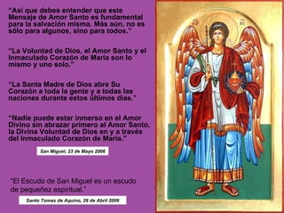 “ Así que debes entender que este Mensaje de Amor Santo es fundamental para la salvación misma. Más aún, no es sólo para algunos, sino para todos.”  “ La Voluntad de Dios, el Amor Santo y el Inmaculado Corazón de María son lo mismo y uno solo.” “ La Santa Madre de Dios abre Su Corazón a toda la gente y a todas las naciones durante estos últimos días.”   “ Nadie puede estar inmerso en el Amor Divino sin abrazar primero al Amor Santo, la Divina Voluntad de Dios en y a través del Inmaculado Corazón de María.” “ El Escudo de San Miguel es un escudo de pequeñez espiritual.” San Miguel, 23 de Mayo 2006 Santo Tomas de Aquino, 26 de Abril 2006 