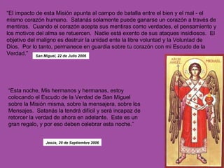 “ El impacto de esta Misión apunta al campo de batalla entre el bien y el mal - el mismo corazón humano.  Satanás solamente puede ganarse un corazón a través de mentiras.  Cuando el corazón acepta sus mentiras como verdades, el pensamiento y los motivos del alma se retuercen.  Nadie está exento de sus ataques insidiosos.  El objetivo del maligno es destruir la unidad ente la libre voluntad y la Voluntad de Dios.  Por lo tanto, permanece en guardia sobre tu corazón con mi Escudo de la Verdad.”   “ Esta noche, Mis hermanos y hermanas, estoy colocando el Escudo de la Verdad de San Miguel sobre la Misión misma, sobre la mensajera, sobre los Mensajes.  Satanás la tendrá difícil y será incapaz de retorcer la verdad de ahora en adelante.  Este es un gran regalo, y por eso deben celebrar esta noche.”  San Miguel, 22 de Julio 2006 Jesús, 29 de Septiembre 2006 