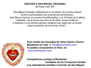 ORACIÓN A SAN MIGUEL ARCÁNGEL del Papa León XIII  "San Miguel Arcángel,   defiéndenos en la batalla.   Sé nuestro amparo   contra la perversidad y las acechanzas   del demonio.   Que Dios le reprima, es nuestra humilde súplica;   y tú, Príncipe de la Milicia Celestial,   con la fuerza que Dios te ha dado, arroja al infierno   a Satanás y a los demás espíritus malignos   que vagan por el mundo   para la perdición de las almas.  Amén."  Para recibir los mensajes de  Amor Santo y Divino Mándanos  un mail  a  info @amorsanto.com O puedes consultarlos en línea  en www.amorsanto.com Compartimos contigo la Bendición  Completa de los Corazones Unidos. Les extendemos también la Unción de San Miguel. 