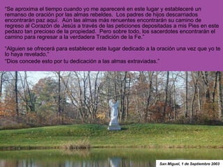 “ Se aproxima el tiempo cuando yo me apareceré en este lugar y estableceré un remanso de oración por las almas rebeldes.  Los padres de hijos descarriados encontrarán paz aquí.  Aún las almas más renuentes encontrarán su camino de regreso al Corazón de Jesús a través de las peticiones depositadas a mis Pies en este pedazo tan precioso de la propiedad.  Pero sobre todo, los sacerdotes encontrarán el camino para regresar a la verdadera Tradición de la Fe.”  “ Alguien se ofrecerá para establecer este lugar dedicado a la oración una vez que yo te lo haya revelado.” “ Dios concede esto por tu dedicación a las almas extraviadas.” San Miguel, 1 de Septiembre 2003 
