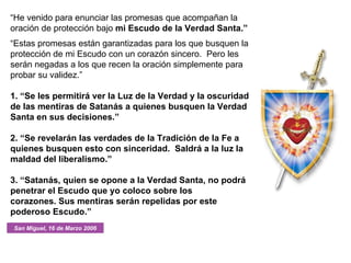 “ He venido para enunciar las promesas que acompañan la oración de protección bajo  mi Escudo de la Verdad Santa.” “ Estas promesas están garantizadas para los que busquen la protección de mi Escudo con un corazón sincero.  Pero les serán negadas a los que recen la oración simplemente para probar su validez.” 1. “Se les permitirá ver la Luz de la Verdad y la oscuridad de las mentiras de Satanás a quienes busquen la Verdad Santa en sus decisiones.” 2. “Se revelarán las verdades de la Tradición de la Fe a quienes busquen esto con sinceridad.  Saldrá a la luz la maldad del liberalismo.” 3. “Satanás, quien se opone a la Verdad Santa, no podrá penetrar el Escudo que yo coloco sobre los corazones. Sus mentiras serán repelidas por este poderoso Escudo.” San Miguel, 16 de Marzo 2006 