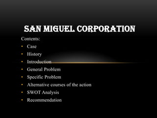 Contents:
• Case
• History
• Introduction
• General Problem
• Specific Problem
• Alternative courses of the action
• SWOT Analysis
• Recommendation
SAN MIGUEL CORPORATION
 