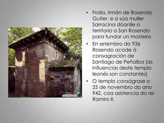• Froila, irmán de Rosendo
  Gutier, e a súa muller
  Sarracina dóanlle o
  territorio a San Rosendo
  para fundar un mosteiro
• En setembro do 936
  Rosendo acode á
  consagración de
  Santiago de Peñalba (as
  influencias deste templo
  leonés son constantes)
• O templo conságrase o
  25 de novembro do ano
  942, coa asistencia do rei
  Ramiro II.
 