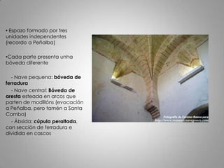 • Espazo formado por tres
unidades independentes
(recordo a Peñalba)

•Cada parte presenta unha
bóveda diferente

   - Nave pequena: bóveda de
ferradura
   - Nave central: Bóveda de
aresta esteada en arcos que
parten de modillóns (evocación
a Peñalba, pero tamén a Santa
Comba)
   - Ábsida: cúpula peraltada,
con sección de ferradura e
dividida en cascos
 