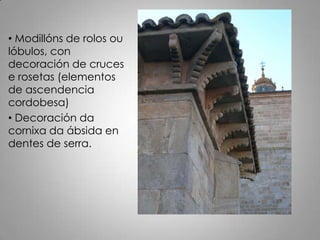 • Modillóns de rolos ou
lóbulos, con
decoración de cruces
e rosetas (elementos
de ascendencia
cordobesa)
• Decoración da
cornixa da ábsida en
dentes de serra.
 