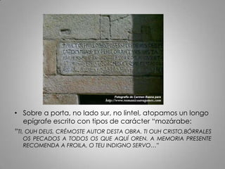 • Sobre a porta, no lado sur, no lintel, atopamos un longo
    epígrafe escrito con tipos de carácter “mozárabe:
“TI, OUH DEUS, CRÉMOSTE AUTOR DESTA OBRA. TI OUH CRISTO,BÓRRALES
  OS PECADOS A TODOS OS QUE AQUÍ OREN. A MEMORIA PRESENTE
  RECOMENDA A FROILA, O TEU INDIGNO SERVO…”
 