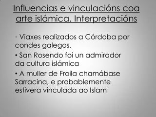 Influencias e vinculacións coa
 arte islámica. Interpretacións

• Viaxes realizados a Córdoba por
condes galegos.
• San Rosendo foi un admirador
da cultura islámica
• A muller de Froila chamábase
Sarracina, e probablemente
estivera vinculada ao Islam
 