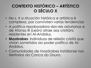 CONTEXTO HISTÓRICO – ARTÍSTICO
            O SÉCULO X
• No s. X a situación histórica e artística é
  complexa, por conviviren varias tendencias
• A política repoboadora dos reis asturianos e
  de Afonso III (León) atrae aos cristiáns
  residentes en Al-Andalus.
• Mozárabes: individuos de relixión cristiá que
  vivían sometidos ao poder político de Al-
  Andalus.
• Comunidades de mozárabes instálanse nos
  territorios da Conca do Douro.
 