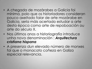 • A chegada de mozárabes a Galicia foi
  mínima, polo que os historiadores consideran
  pouco axeitado falar de arte mozárabe en
  Galicia, sería máis acertado estudar a arte
  desta época como arte de repoboación ou
  arte do século X.
• Nos últimos anos a historiografía introduce
  unha nova denominación : Arquitectura
  cristiana hispana
• A presenza dun elevado número de monxes
  fai que o monacato coñeza en Galiza
  especial relevancia.
 