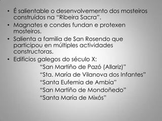 • É salientable o desenvolvemento dos mosteiros
  construídos na “Ribeira Sacra”.
• Magnates e condes fundan e protexen
  mosteiros.
• Salienta a familia de San Rosendo que
  participou en múltiples actividades
  constructoras.
• Edificios galegos do século X:
             “San Martiño de Pazó (Allariz)”
             “Sta. María de Vilanova dos Infantes”
             “Santa Eufemia de Ambía”
             “San Martiño de Mondoñedo”
             “Santa María de Mixós”
 