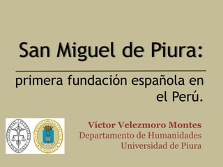 San Miguel de Piura:
primera fundación española en
                      el Perú.
            Víctor Velezmoro Montes
          Departamento de Humanidades
                   Universidad de Piura
 