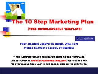 The 10 Step Marketing Plan
             (Free Downloadable Template)

                                                    2011 Edition
       Prof. Remigio Joseph De Ungria, MBA, CDM
         Ateneo Graduate School of Business


   ** The Illustrated and Annotated Guide to this Template
Can be found at www.hypermarketing2.com. Just search for
“10 step marketing plan” in the search box on the right side.
 