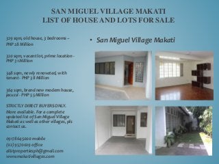 • San Miguel Village Makati
SAN MIGUEL VILLAGE MAKATI
LIST OF HOUSE AND LOTS FOR SALE
329 sqm, old house, 3 bedrooms –
PHP 28 Million
320 sqm, vacant lot, prime location -
PHP 31 Million
348 sqm, newly renovated, with
tenant - PHP 38 Million
364 sqm, brand new modern house,
jacuzzi - PHP 55 Million
STRICTLY DIRECT BUYERS ONLY.
More available. For a complete
updated list of San Miguel Village
Makati as well as other villages, pls
contact us.
09178645000 mobile
(02) 9570029 office
alistpropertiesph@gmail.com
www.makativillages.com
 
