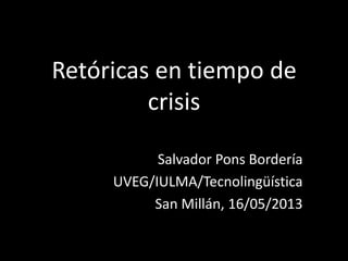 Retóricas en tiempo de
crisis
Salvador Pons Bordería
UVEG/IULMA/Tecnolingüística
San Millán, 16/05/2013
 