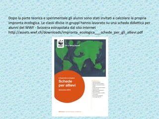 Dopo la parte teorica e sperimentale gli alunni sono stati invitati a calcolare la propria
impronta ecologica. Le classi divise in gruppi hanno lavorato su una scheda didattica per
alunni del WWF - Svizzera estrapolata dal sito internet
http://assets.wwf.ch/downloads/impronta_ecologica___schede_per_gli_allievi.pdf
 