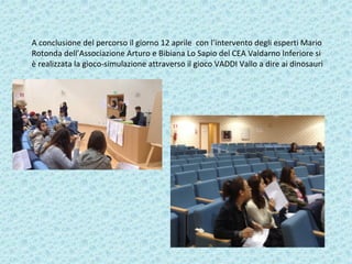 A conclusione del percorso il giorno 12 aprile con l’intervento degli esperti Mario
Rotonda dell’Associazione Arturo e Bibiana Lo Sapio del CEA Valdarno Inferiore si
è realizzata la gioco-simulazione attraverso il gioco VADDI Vallo a dire ai dinosauri
 