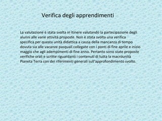 Verifica degli apprendimenti
La valutazione è stata svolta in itinere valutando la partecipazione degli
alunni alle varie attività proposte. Non è stata svolta una verifica
specifica per questa unità didattica a causa della mancanza di tempo
dovuta sia alle vacanze pasquali collegate con i ponti di fine aprile e inizio
maggio che agli adempimenti di fine anno. Pertanto sono state proposte
verifiche orali e scritte riguardanti i contenuti di tutta la macrounità
Pianeta Terra con dei riferimenti generali sull’approfondimento svolto.
 