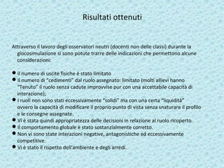 Risultati ottenuti
Attraverso il lavoro degli osservatori neutri (docenti non delle classi) durante la
giocosimulazione si sono potute trarre delle indicazioni che permettono alcune
considerazioni:
il numero di uscite fisiche è stato limitato
Il numero di “cedimenti” dal ruolo assegnato: limitato (molti allievi hanno
“Tenuto” il ruolo senza cadute improvvise pur con una accettabile capacità di
interazione);
I ruoli non sono stati eccessivamente “solidi” ma con una certa “liquidità”
ovvero la capacità di modificare il proprio punto di vista senza snaturare il profilo
e le consegne assegnate.
Vi è stata quindi appropriatezza delle decisioni in relazione al ruolo ricoperto.
Il comportamento globale è stato sostanzialmente corretto.
Non vi sono state interazioni negative, antagonistiche ed eccessivamente
competitive.
Vi è stato il rispetto dell'ambiente e degli arredi.
 