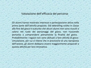 Valutazione dell’efficacia del percorso
Gli alunni hanno mostrato interesse e partecipazione attiva nella
prima parte dell’attività proposte. Dal debriefing svolto in classe
alla fine del gioco è scaturito che alcuni alunni non sono riusciti a
calarsi nel ruolo dei personaggi del gioco, non riuscendo
pertanto a comprendere pienamente la finalità del gioco.
Probabilmente i ragazzi non sono abituati a fare attività di gioco-
simulazione, per cui si ritiene che in previsione di una riproposta
dell’azione, gli alunni debbano essere maggiormente preparati a
questa attività per loro innovativa.
 