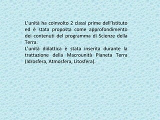 L’unità ha coinvolto 2 classi prime dell’Istituto
ed è stata proposta come approfondimento
dei contenuti del programma di Scienze della
Terra.
L’unità didattica è stata inserita durante la
trattazione della Macrounità Pianeta Terra
(Idrosfera, Atmosfera, Litosfera).
 