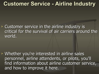Customer Service - Airline Industry Customer service in the airline industry is critical for the survival of air carriers around the world. Whether you're interested in airline sales personnel, airline attendents, or pilots, you'll find information about airline customer service, and how to improve it here.  