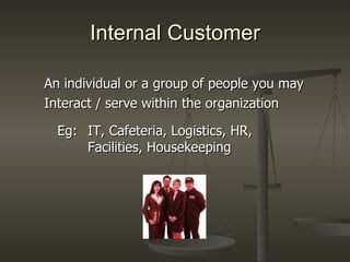 Internal Customer An individual or a group of people you may Interact / serve within the organization Eg:   IT, Cafeteria, Logistics, HR,    Facilities, Housekeeping 
