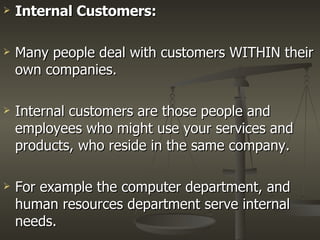 Internal Customers: Many people deal with customers WITHIN their own companies. Internal customers are those people and employees who might use your services and products, who reside in the same company. For example the computer department, and human resources department serve internal needs.  