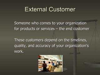 External Customer Someone who comes to your organization for products or services – the end customer These customers depend on the timelines, quality, and accuracy of your organization’s work. 