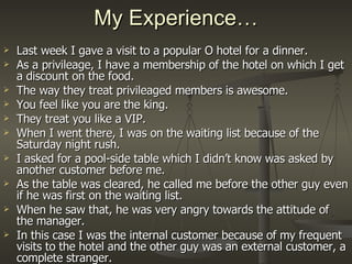 My Experience… Last week I gave a visit to a popular O hotel for a dinner. As a privileage, I have a membership of the hotel on which I get a discount on the food. The way they treat privileaged members is awesome. You feel like you are the king. They treat you like a VIP. When I went there, I was on the waiting list because of the Saturday night rush. I asked for a pool-side table which I didn’t know was asked by another customer before me. As the table was cleared, he called me before the other guy even if he was first on the waiting list. When he saw that, he was very angry towards the attitude of the manager. In this case I was the internal customer because of my frequent visits to the hotel and the other guy was an external customer, a complete stranger.  