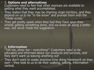 5.  Options and alternatives Customers need to feel that other avenues are available to getting what they want accomplished. They realize that they may be charting virgin territory, and they depend on us to be “in the know” and provide them with the “inside scoop.” They get pretty upset when they feel they have spun their wheels getting something done, and we knew all along a better way, but never made the suggestion.  6.  Information “Tell me, show me – everything!” Customers need to be educated and informed about our products and services, and they don’t want us leaving anything out! They don’t want to waste precious time doing homework on their own – they look to us to be their walking, talking, information central.  