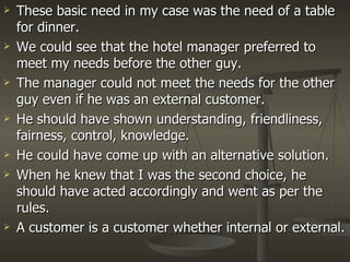 These basic need in my case was the need of a table for dinner. We could see that the hotel manager preferred to meet my needs before the other guy. The manager could not meet the needs for the other guy even if he was an external customer. He should have shown understanding, friendliness, fairness, control, knowledge. He could have come up with an alternative solution. When he knew that I was the second choice, he should have acted accordingly and went as per the rules. A customer is a customer whether internal or external.  