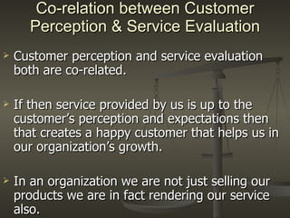 Co-relation between Customer Perception & Service Evaluation Customer perception and service evaluation both are co-related. If then service provided by us is up to the customer’s perception and expectations then that creates a happy customer that helps us in our organization’s growth. In an organization we are not just selling our products we are in fact rendering our service also.  