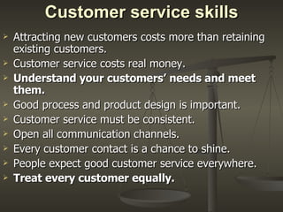 Customer service skills Attracting new customers costs more than retaining existing customers.  Customer service costs real money. Understand your customers’ needs and meet them.   Good process and product design is important.  Customer service must be consistent.  Open all communication channels.  Every customer contact is a chance to shine.  People expect good customer service everywhere. Treat every customer equally.   