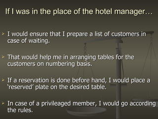 If I was in the place of the hotel manager… I would ensure that I prepare a list of customers in case of waiting. That would help me in arranging tables for the customers on numbering basis. If a reservation is done before hand, I would place a ‘reserved’ plate on the desired table. In case of a privileaged member, I would go according the rules. 