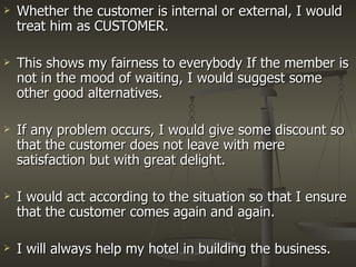Whether the customer is internal or external, I would treat him as CUSTOMER. This shows my fairness to everybody If the member is not in the mood of waiting, I would suggest some other good alternatives. If any problem occurs, I would give some discount so that the customer does not leave with mere satisfaction but with great delight. I would act according to the situation so that I ensure that the customer comes again and again. I will always help my hotel in building the business.  