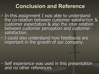 Conclusion and Reference In this assignment I was able to understand the co-relation between customer satisfaction & customer expectation & also the inter relation between customer perception and customer satisfaction. I could also understand how feedbacks are important in the growth of our company. Self experience was used in this presentation and no other references. 