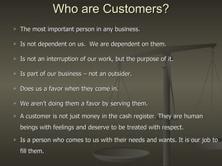 Who are Customers? The most important person in any business. Is not dependent on us.  We are dependent on them. Is not an interruption of our work, but the purpose of it. Is part of our business – not an outsider.  Does us a favor when they come in. We aren’t doing them a favor by serving them. A customer is not just money in the cash register. They are human beings with feelings and deserve to be treated with respect. Is a person who comes to us with their needs and wants. It is our job to fill them. 