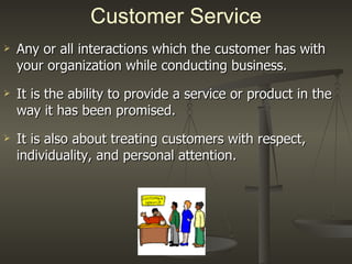 Any or all interactions which the customer has with your organization while conducting business. It is the ability to provide a service or product in the way it has been promised. It is also about treating customers with respect, individuality, and personal attention. Customer Service 