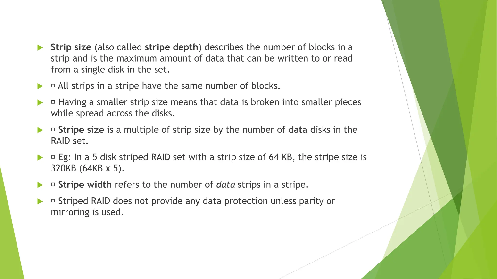  Strip size (also called stripe depth) describes the number of blocks in a
strip and is the maximum amount of data that can be written to or read
from a single disk in the set.
 􀂾 All strips in a stripe have the same number of blocks.
 􀂾 Having a smaller strip size means that data is broken into smaller pieces
while spread across the disks.
 􀂾 Stripe size is a multiple of strip size by the number of data disks in the
RAID set.
 􀂾 Eg: In a 5 disk striped RAID set with a strip size of 64 KB, the stripe size is
320KB (64KB x 5).
 􀂾 Stripe width refers to the number of data strips in a stripe.
 􀂾 Striped RAID does not provide any data protection unless parity or
mirroring is used.
 