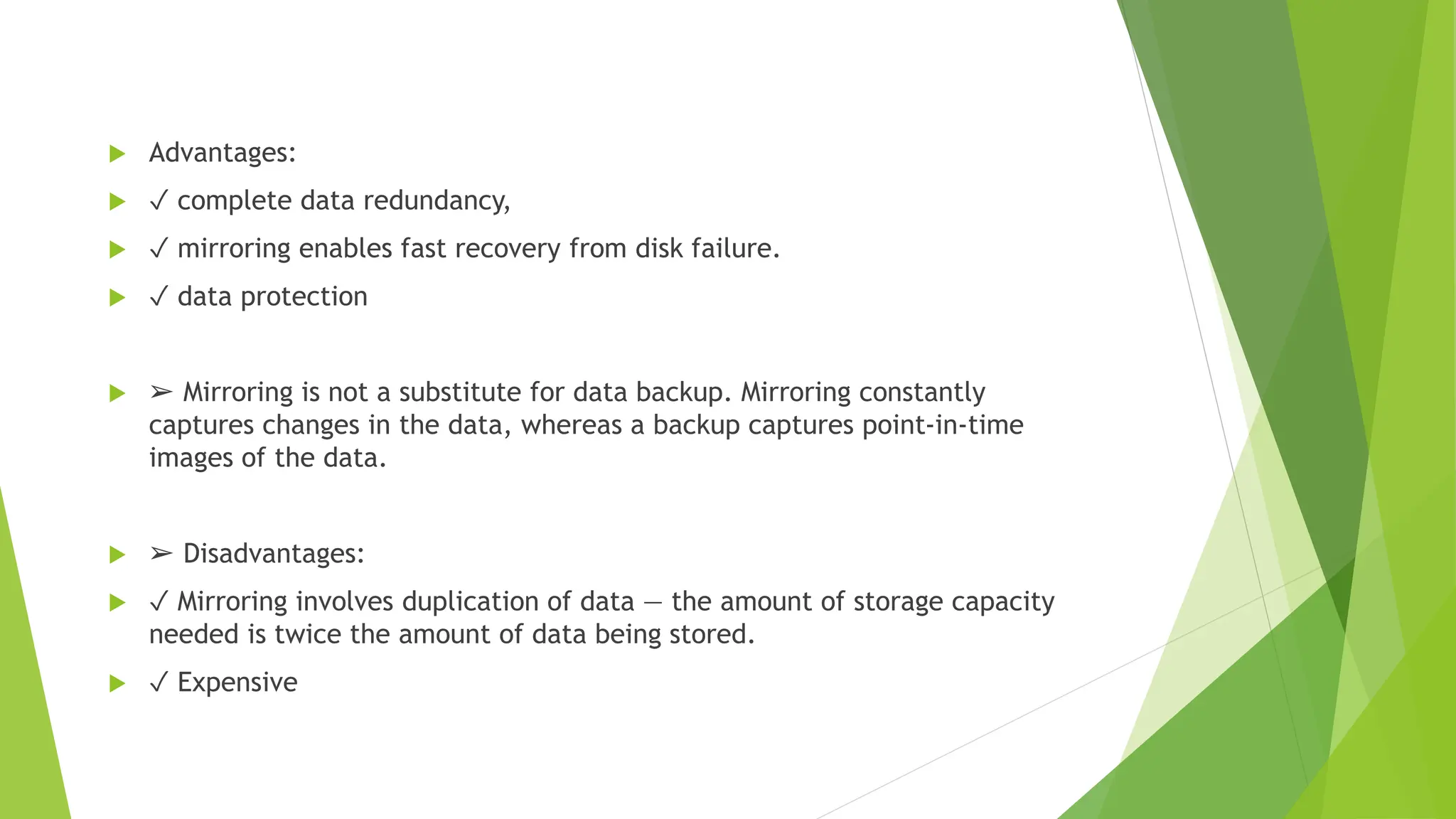  Advantages:
 ✓ complete data redundancy,
 ✓ mirroring enables fast recovery from disk failure.
 ✓ data protection
 ➢ Mirroring is not a substitute for data backup. Mirroring constantly
captures changes in the data, whereas a backup captures point-in-time
images of the data.
 ➢ Disadvantages:
 ✓ Mirroring involves duplication of data — the amount of storage capacity
needed is twice the amount of data being stored.
 ✓ Expensive
 