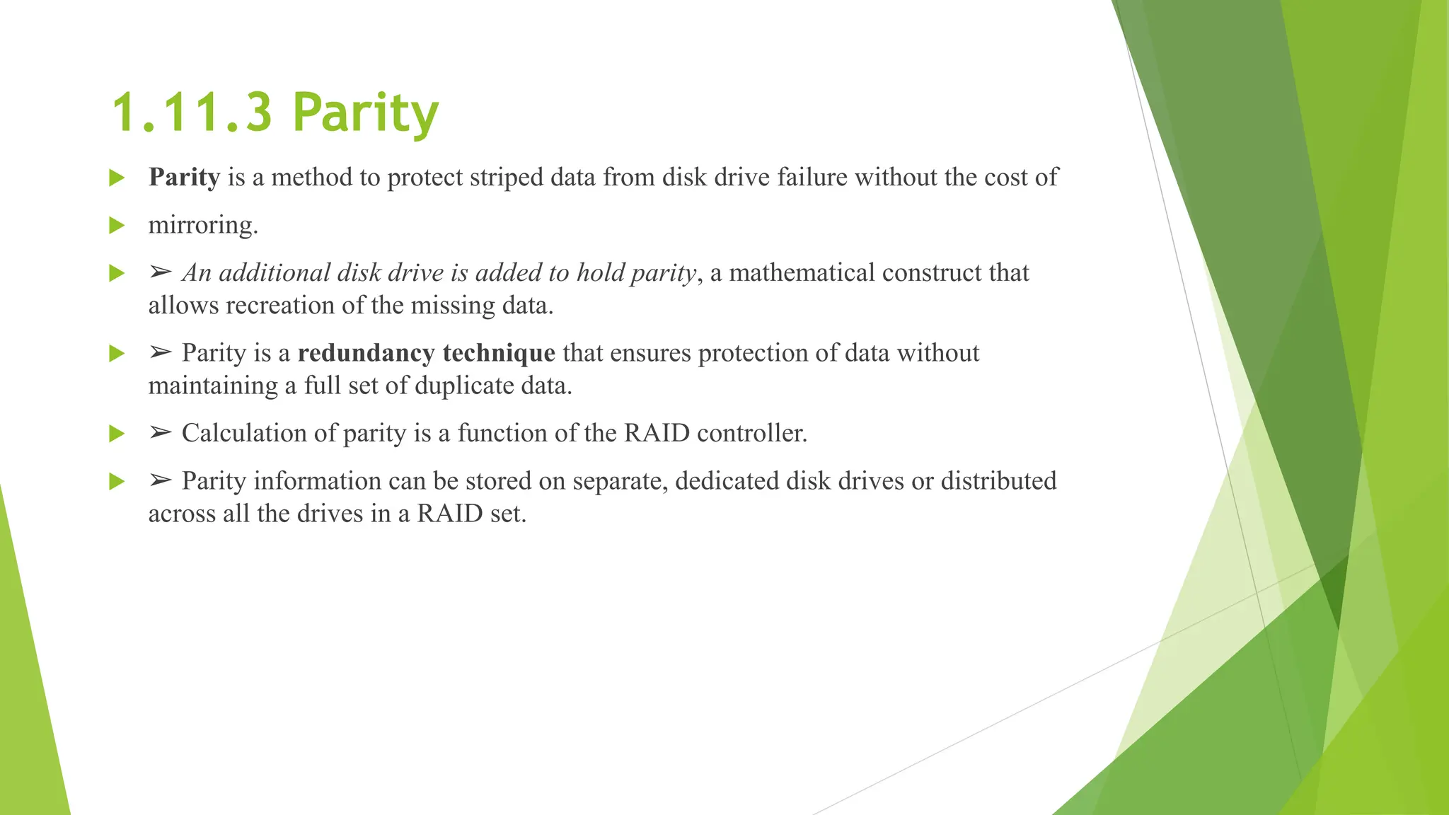 1.11.3 Parity
 Parity is a method to protect striped data from disk drive failure without the cost of
 mirroring.
 ➢ An additional disk drive is added to hold parity, a mathematical construct that
allows recreation of the missing data.
 ➢ Parity is a redundancy technique that ensures protection of data without
maintaining a full set of duplicate data.
 ➢ Calculation of parity is a function of the RAID controller.
 ➢ Parity information can be stored on separate, dedicated disk drives or distributed
across all the drives in a RAID set.
 