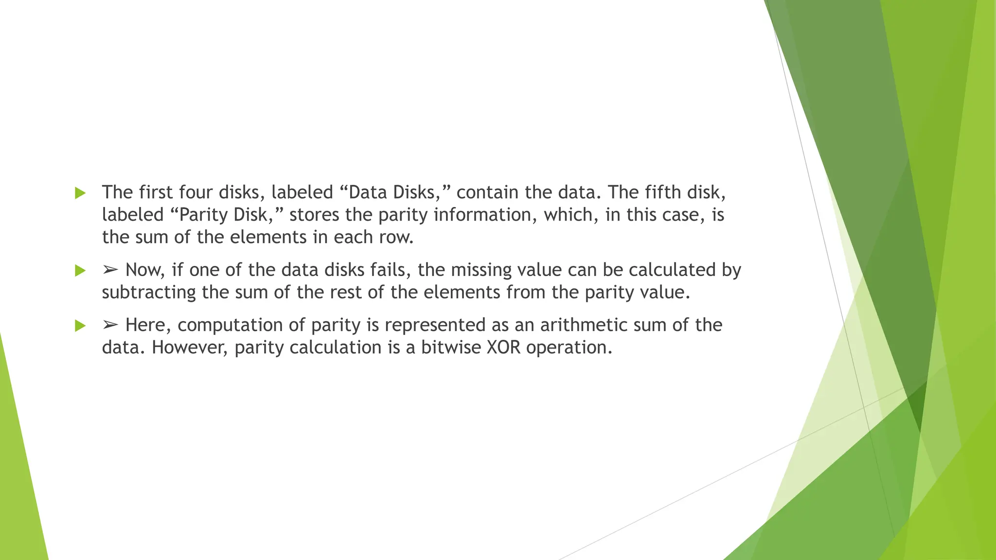  The first four disks, labeled “Data Disks,” contain the data. The fifth disk,
labeled “Parity Disk,” stores the parity information, which, in this case, is
the sum of the elements in each row.
 ➢ Now, if one of the data disks fails, the missing value can be calculated by
subtracting the sum of the rest of the elements from the parity value.
 ➢ Here, computation of parity is represented as an arithmetic sum of the
data. However, parity calculation is a bitwise XOR operation.
 