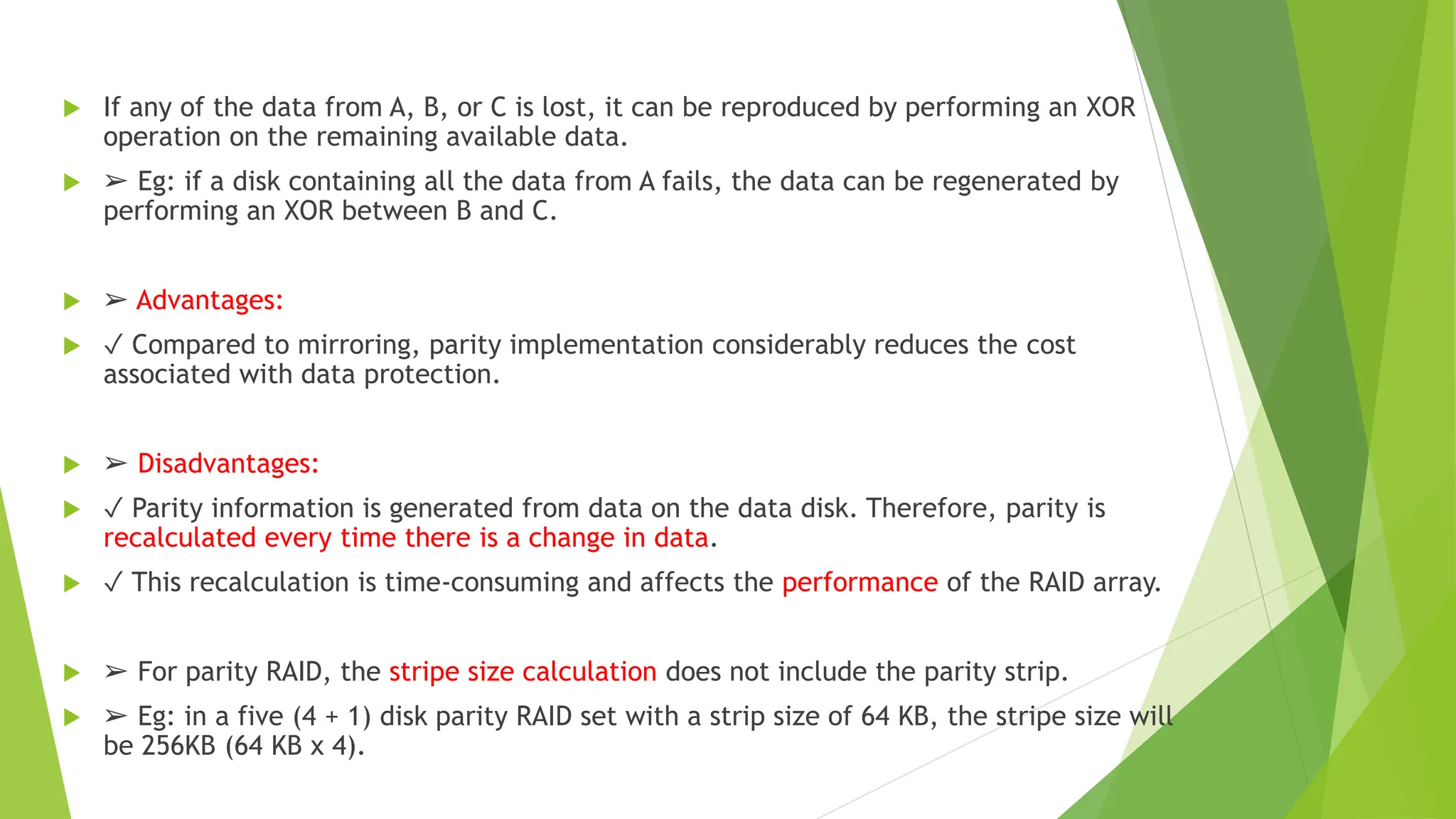  If any of the data from A, B, or C is lost, it can be reproduced by performing an XOR
operation on the remaining available data.
 ➢ Eg: if a disk containing all the data from A fails, the data can be regenerated by
performing an XOR between B and C.
 ➢ Advantages:
 ✓ Compared to mirroring, parity implementation considerably reduces the cost
associated with data protection.
 ➢ Disadvantages:
 ✓ Parity information is generated from data on the data disk. Therefore, parity is
recalculated every time there is a change in data.
 ✓ This recalculation is time-consuming and affects the performance of the RAID array.
 ➢ For parity RAID, the stripe size calculation does not include the parity strip.
 ➢ Eg: in a five (4 + 1) disk parity RAID set with a strip size of 64 KB, the stripe size will
be 256KB (64 KB x 4).
 