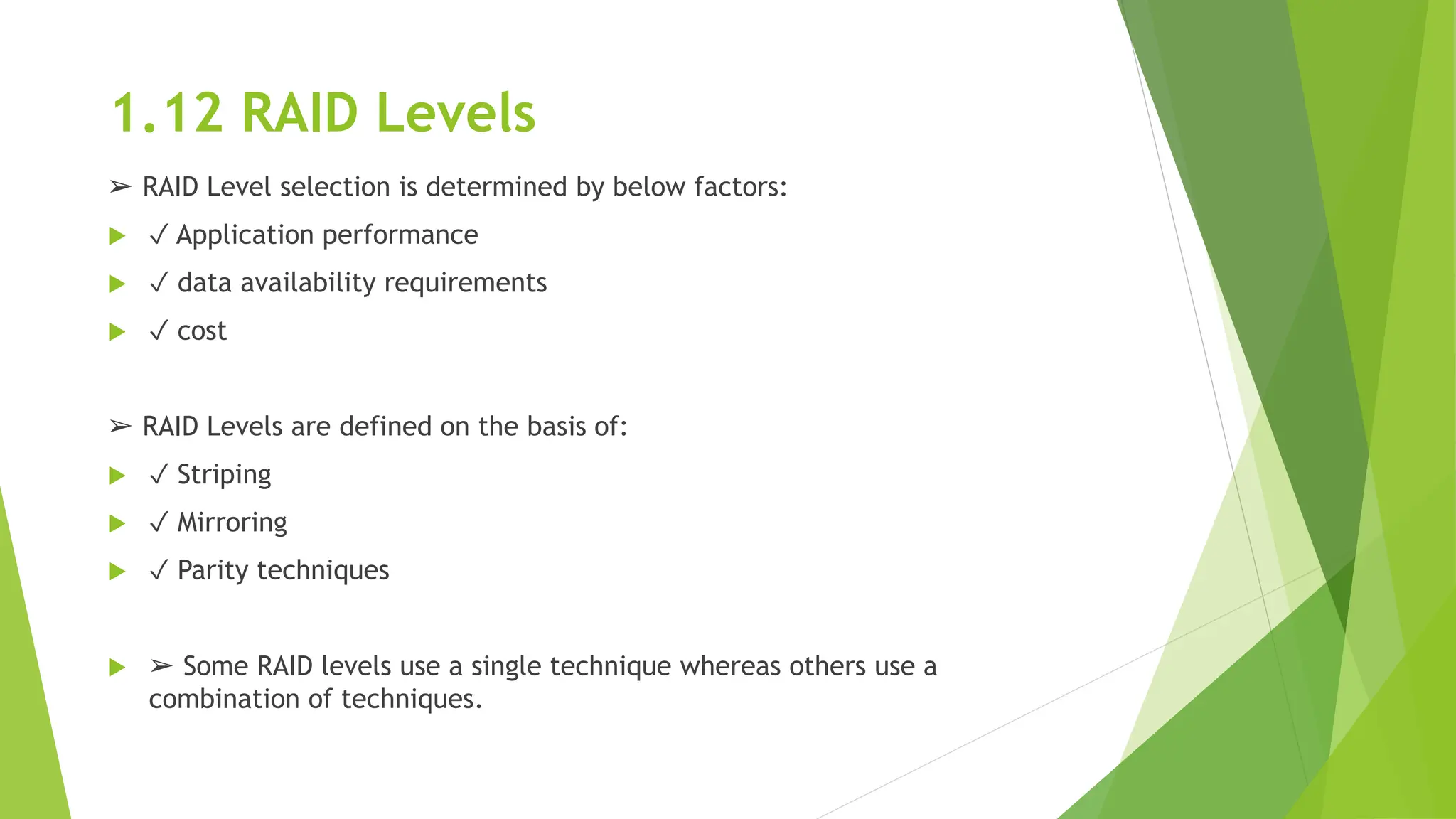 1.12 RAID Levels
➢ RAID Level selection is determined by below factors:
 ✓ Application performance
 ✓ data availability requirements
 ✓ cost
➢ RAID Levels are defined on the basis of:
 ✓ Striping
 ✓ Mirroring
 ✓ Parity techniques
 ➢ Some RAID levels use a single technique whereas others use a
combination of techniques.
 