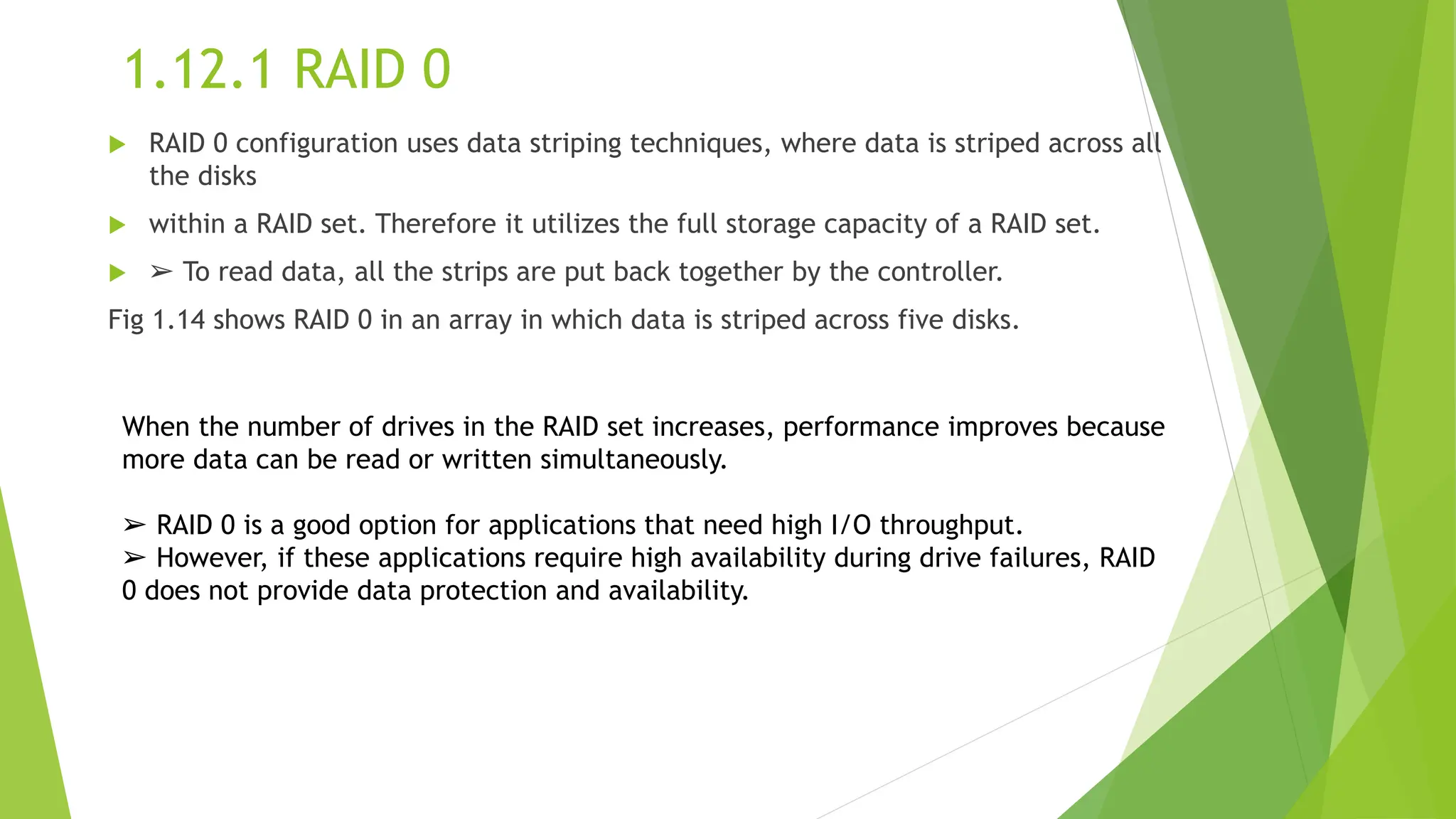 1.12.1 RAID 0
 RAID 0 configuration uses data striping techniques, where data is striped across all
the disks
 within a RAID set. Therefore it utilizes the full storage capacity of a RAID set.
 ➢ To read data, all the strips are put back together by the controller.
Fig 1.14 shows RAID 0 in an array in which data is striped across five disks.
When the number of drives in the RAID set increases, performance improves because
more data can be read or written simultaneously.
➢ RAID 0 is a good option for applications that need high I/O throughput.
➢ However, if these applications require high availability during drive failures, RAID
0 does not provide data protection and availability.
 