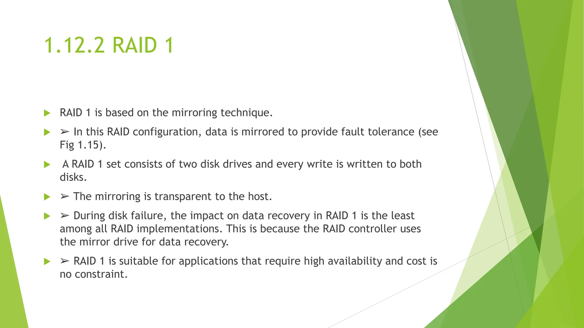 1.12.2 RAID 1
 RAID 1 is based on the mirroring technique.
 ➢ In this RAID configuration, data is mirrored to provide fault tolerance (see
Fig 1.15).
 A RAID 1 set consists of two disk drives and every write is written to both
disks.
 ➢ The mirroring is transparent to the host.
 ➢ During disk failure, the impact on data recovery in RAID 1 is the least
among all RAID implementations. This is because the RAID controller uses
the mirror drive for data recovery.
 ➢ RAID 1 is suitable for applications that require high availability and cost is
no constraint.
 
