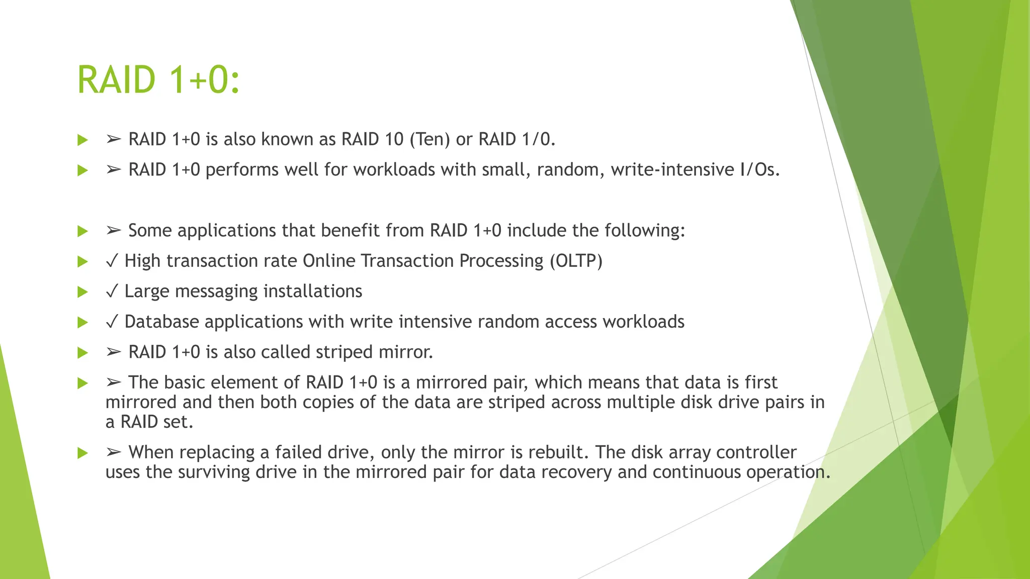 RAID 1+0:
 ➢ RAID 1+0 is also known as RAID 10 (Ten) or RAID 1/0.
 ➢ RAID 1+0 performs well for workloads with small, random, write-intensive I/Os.
 ➢ Some applications that benefit from RAID 1+0 include the following:
 ✓ High transaction rate Online Transaction Processing (OLTP)
 ✓ Large messaging installations
 ✓ Database applications with write intensive random access workloads
 ➢ RAID 1+0 is also called striped mirror.
 ➢ The basic element of RAID 1+0 is a mirrored pair, which means that data is first
mirrored and then both copies of the data are striped across multiple disk drive pairs in
a RAID set.
 ➢ When replacing a failed drive, only the mirror is rebuilt. The disk array controller
uses the surviving drive in the mirrored pair for data recovery and continuous operation.
 